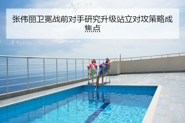 张伟丽卫冕战前对手研究升级站立对攻策略成焦点